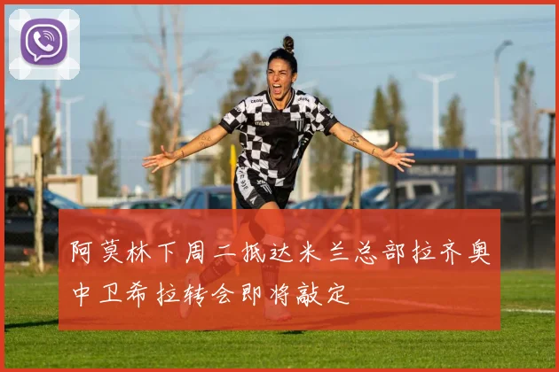 阿莫林下周二抵达米兰总部拉齐奥中卫希拉转会即将敲定
