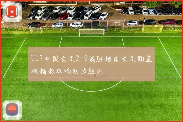 U17中国女足2-0战胜越南女足鞠芷桐精彩双响助力胜利