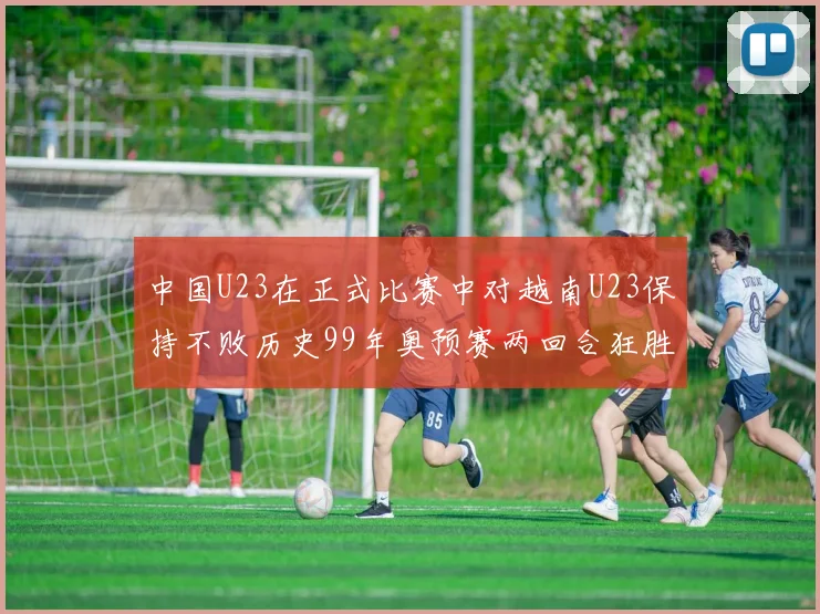 中国U23在正式比赛中对越南U23保持不败历史99年奥预赛两回合狂胜7-0