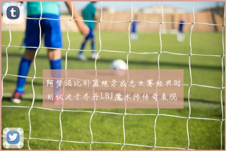 阿努诺比补篮绝杀成总决赛经典时刻仅次于乔丹LBJ魔术师传奇表现