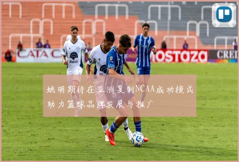 姚明期待在亚洲复制NCAA成功模式助力篮球品牌发展与推广