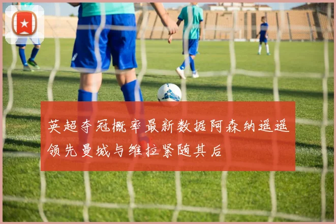 英超夺冠概率最新数据阿森纳遥遥领先曼城与维拉紧随其后