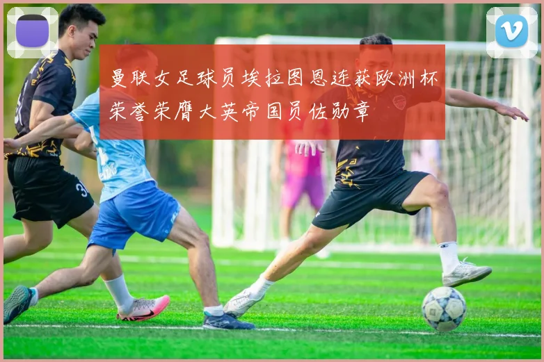 曼联女足球员埃拉图恩连获欧洲杯荣誉荣膺大英帝国员佐勋章