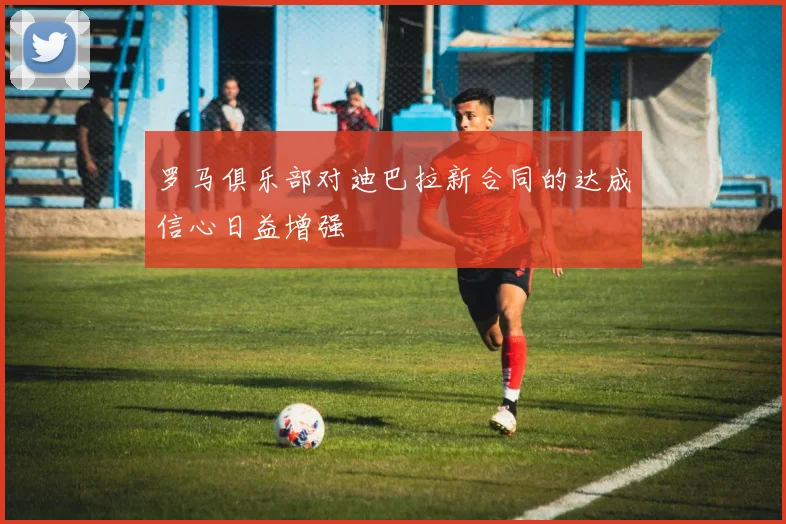 罗马俱乐部对迪巴拉新合同的达成信心日益增强