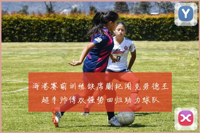 海港赛前训练缺席蒯纪闻克劳德王燊超李帅傅欢强势回归助力球队