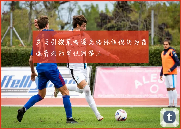 罗马引援策略曝光格林伍德仍为首选普利西奇位列第三
