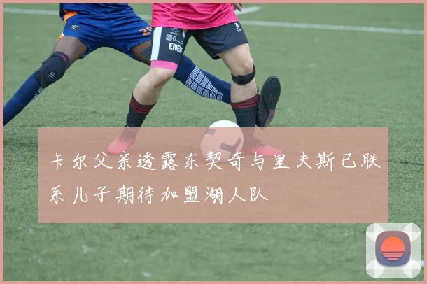 卡尔父亲透露东契奇与里夫斯已联系儿子期待加盟湖人队