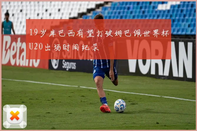 19岁库巴西有望打破姆巴佩世界杯U20出场时间纪录