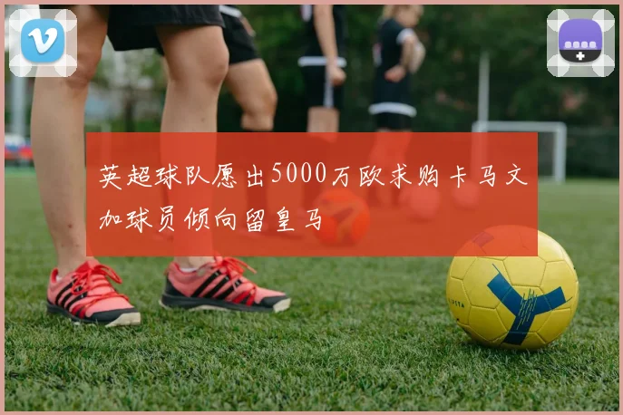 英超球队愿出5000万欧求购卡马文加球员倾向留皇马