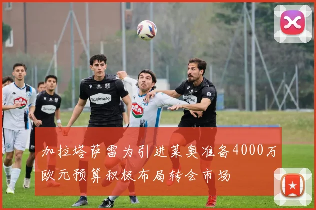 加拉塔萨雷为引进莱奥准备4000万欧元预算积极布局转会市场