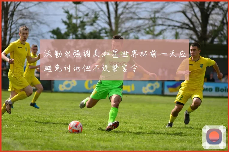 沃勒尔强调美加墨世界杯前一天应避免讨论但不设禁言令