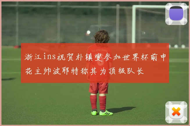 浙江ins祝贺朴镇燮参加世界杯前申花主帅波耶特称其为顶级队长