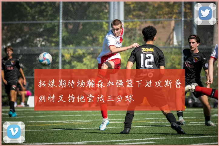 拓媒期待杨瀚森加强篮下进攻斯普利特支持他尝试三分球
