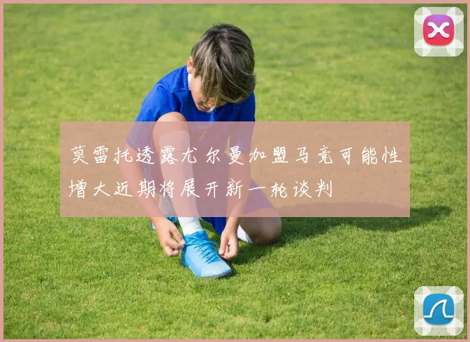 莫雷托透露尤尔曼加盟马竞可能性增大近期将展开新一轮谈判