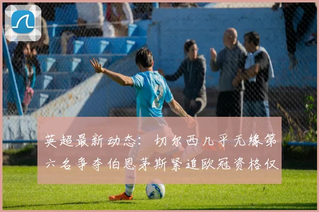 英超最新动态：切尔西几乎无缘第六名争夺伯恩茅斯紧追欧冠资格仅差三分