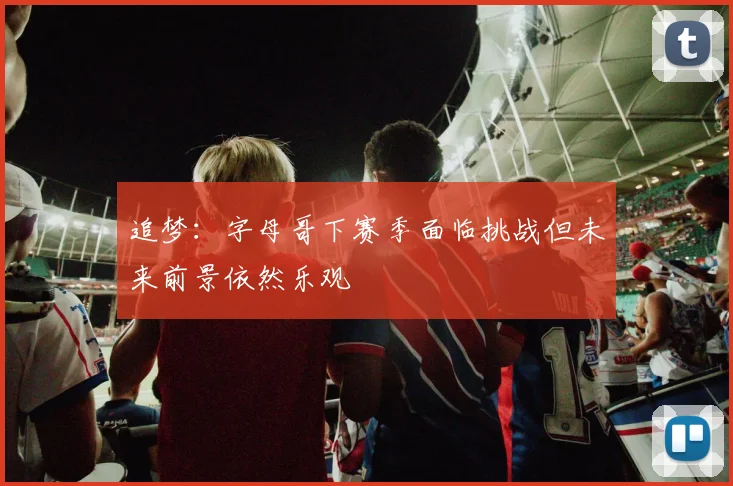 追梦：字母哥下赛季面临挑战但未来前景依然乐观