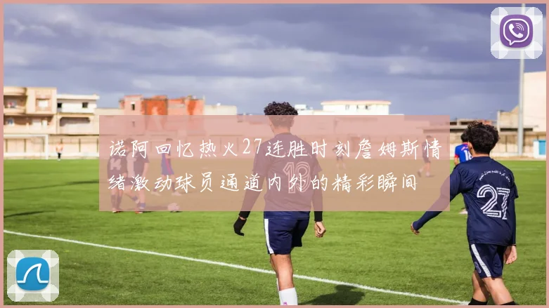 诺阿回忆热火27连胜时刻詹姆斯情绪激动球员通道内外的精彩瞬间