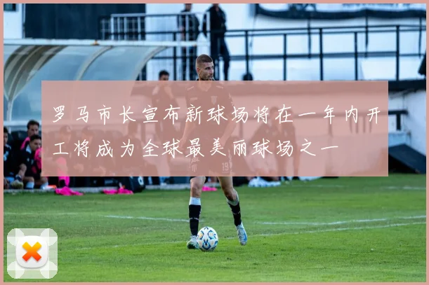 罗马市长宣布新球场将在一年内开工将成为全球最美丽球场之一