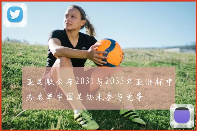 亚足联公布2031与2035年亚洲杯申办名单中国足协未参与竞争