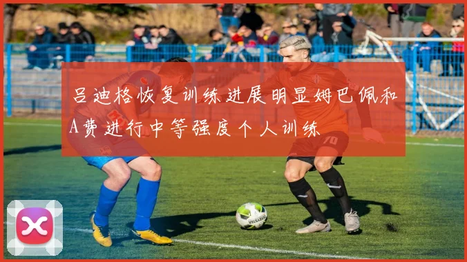 吕迪格恢复训练进展明显姆巴佩和A费进行中等强度个人训练