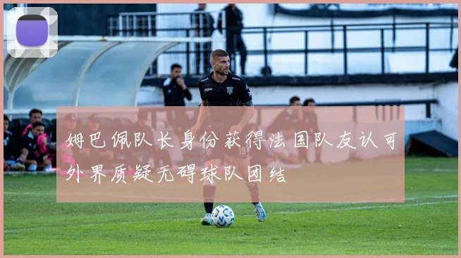 姆巴佩队长身份获得法国队友认可外界质疑无碍球队团结