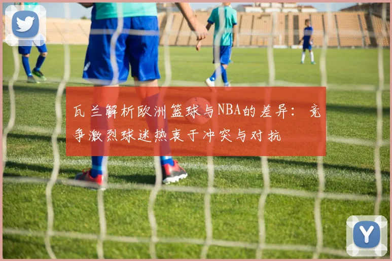 瓦兰解析欧洲篮球与NBA的差异：竞争激烈球迷热衷于冲突与对抗