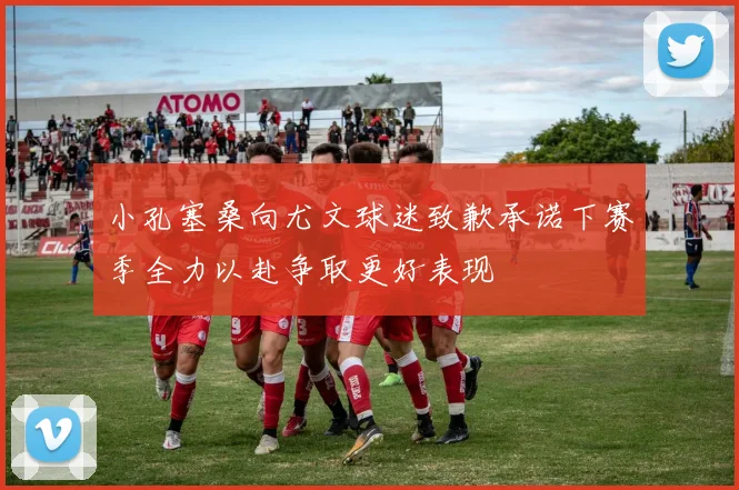 小孔塞桑向尤文球迷致歉承诺下赛季全力以赴争取更好表现