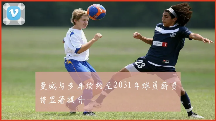 曼城与多库续约至2031年球员薪资将显著提升
