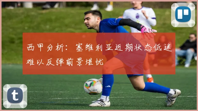 西甲分析：塞维利亚近期状态低迷难以反弹前景堪忧