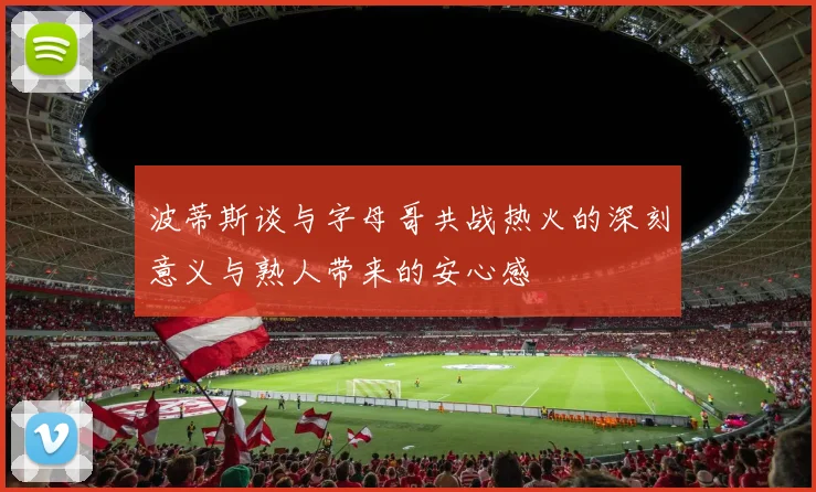 波蒂斯谈与字母哥共战热火的深刻意义与熟人带来的安心感